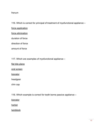 45
frenum
116. Which is correct for principal of treatment of myofunctional appliance –
force application
force elimination
duration of force
direction of force
amount of force
117. Which are examples of myofunctional appliance –
flat bite plane
oral screen
bionator
headgear
chin cap
118. Which example is correct for tooth borne passive appliance –
bionator
herbst
twinblock
 