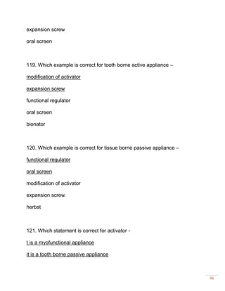46
expansion screw
oral screen
119. Which example is correct for tooth borne active appliance –
modification of activator
expansion screw
functional regulator
oral screen
bionator
120. Which example is correct for tissue borne passive appliance –
functional regulator
oral screen
modification of activator
expansion screw
herbst
121. Which statement is correct for activator -
t is a myofunctional appliance
it is a tooth borne passive appliance
 