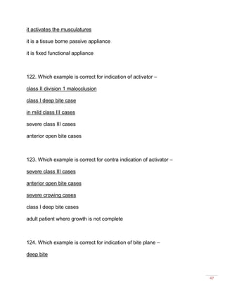 47
it activates the musculatures
it is a tissue borne passive appliance
it is fixed functional appliance
122. Which example is correct for indication of activator –
class II division 1 malocclusion
class I deep bite case
in mild class III cases
severe class III cases
anterior open bite cases
123. Which example is correct for contra indication of activator –
severe class III cases
anterior open bite cases
severe crowing cases
class I deep bite cases
adult patient where growth is not complete
124. Which example is correct for indication of bite plane –
deep bite
 