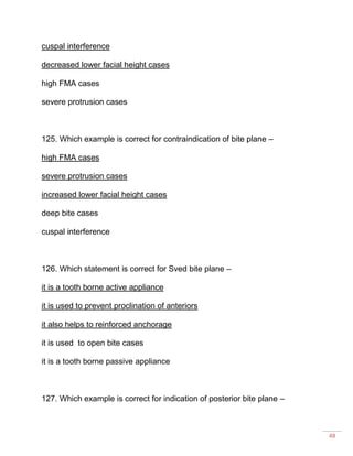 48
cuspal interference
decreased lower facial height cases
high FMA cases
severe protrusion cases
125. Which example is correct for contraindication of bite plane –
high FMA cases
severe protrusion cases
increased lower facial height cases
deep bite cases
cuspal interference
126. Which statement is correct for Sved bite plane –
it is a tooth borne active appliance
it is used to prevent proclination of anteriors
it also helps to reinforced anchorage
it is used to open bite cases
it is a tooth borne passive appliance
127. Which example is correct for indication of posterior bite plane –
 