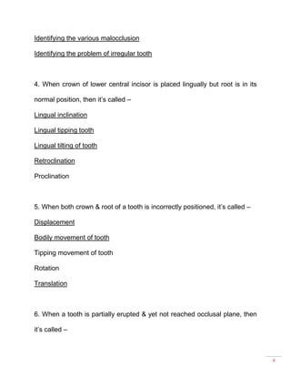 4
Identifying the various malocclusion
Identifying the problem of irregular tooth
4. When crown of lower central incisor is placed lingually but root is in its
normal position, then it’s called –
Lingual inclination
Lingual tipping tooth
Lingual tilting of tooth
Retroclination
Proclination
5. When both crown & root of a tooth is incorrectly positioned, it’s called –
Displacement
Bodily movement of tooth
Tipping movement of tooth
Rotation
Translation
6. When a tooth is partially erupted & yet not reached occlusal plane, then
it’s called –
 