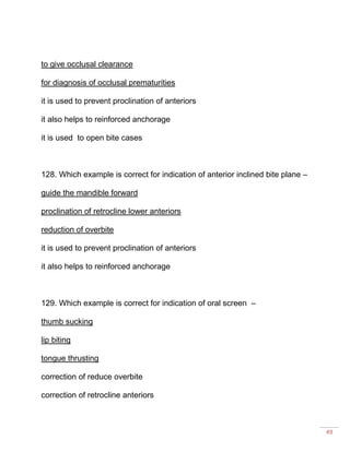49
to give occlusal clearance
for diagnosis of occlusal prematurities
it is used to prevent proclination of anteriors
it also helps to reinforced anchorage
it is used to open bite cases
128. Which example is correct for indication of anterior inclined bite plane –
guide the mandible forward
proclination of retrocline lower anteriors
reduction of overbite
it is used to prevent proclination of anteriors
it also helps to reinforced anchorage
129. Which example is correct for indication of oral screen –
thumb sucking
lip biting
tongue thrusting
correction of reduce overbite
correction of retrocline anteriors
 