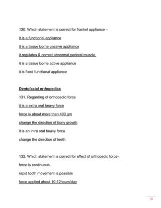 50
130. Which statement is correct for frankel appliance –
it is a functional appliance
it is a tissue borne passive appliance
it regulates & correct abnormal perioral muscle.
it is a tissue borne active appliance
it is fixed functional appliance
Dentofacial orthopedics
131. Regarding of orthopedic force
it is a extra oral heavy force
force is about more than 400 gm
change the direction of bony growth
it is an intra oral heavy force
change the direction of teeth
132. Which statement is correct for effect of orthopedic force-
force is continuous
rapid tooth movement is possible
force applied about 10-12hours/day
 