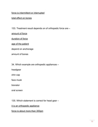 51
force is intermittent or interrupted
total effect on bones
133. Treatment result depends on of orthopedic force are –
amount of force
duration of force
age of the patient
depend on anchorage
amount of bones
34. Which example are orthopedic appliances –
headgear
chin cap
face musk
bionator
oral screen
135. Which statement is correct for head gear –
it is an orthopedic appliance
force is about more than 300gm
 