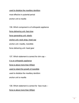 52
used to distalize the maxillary dentition
most effective in pubertal period
anchor unit is maxilla
136. Which component is of orthopedic appliance
force delivering unit- face bow
force generating unit- elastic
anchor unit- neck strap, head cap
anchor unit- maxilla, mandible
force delivering unit- head gear
137. Which statement is correct for chin cap –
it is an orthopedic appliance
force is about more than 400gm
used to retard the growth of mandible
used to distalize the maxillary dentition
anchor unit is maxilla
138. Which statement is correct for face musk –
force is about more than 300gm
 
