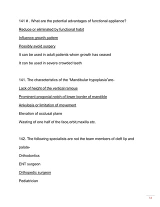 54
141 # . What are the potential advantages of functional appliance?
Reduce or eliminated by functional habit
Influence growth pattern
Possibly avoid surgery
It can be used in adult patients whom growth has ceased
It can be used in severe crowded teeth
141. The characteristics of the “Mandibular hypoplasia”are-
Lack of height of the vertical ramous
Prominent progonial notch of lower border of mandible
Ankylosis or limitation of movement
Elevation of occlusal plane
Wasting of one half of the face,orbit,maxilla etc.
142. The following specialists are not the team members of cleft lip and
palate-
Orthodontics
ENT surgeon
Orthopedic surgeon
Pediatrician
 