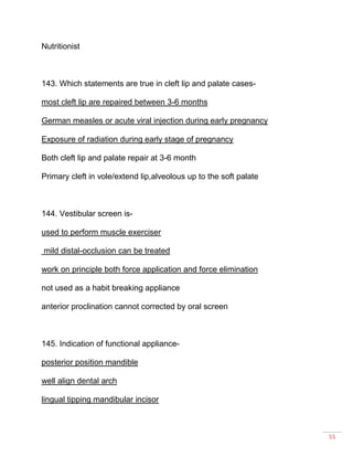 55
Nutritionist
143. Which statements are true in cleft lip and palate cases-
most cleft lip are repaired between 3-6 months
German measles or acute viral injection during early pregnancy
Exposure of radiation during early stage of pregnancy
Both cleft lip and palate repair at 3-6 month
Primary cleft in vole/extend lip,alveolous up to the soft palate
144. Vestibular screen is-
used to perform muscle exerciser
mild distal-occlusion can be treated
work on principle both force application and force elimination
not used as a habit breaking appliance
anterior proclination cannot corrected by oral screen
145. Indication of functional appliance-
posterior position mandible
well align dental arch
lingual tipping mandibular incisor
 