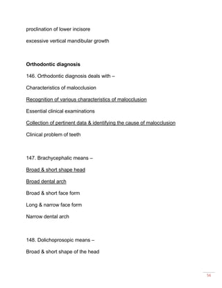 56
proclination of lower incisore
excessive vertical mandibular growth
Orthodontic diagnosis
146. Orthodontic diagnosis deals with –
Characteristics of malocclusion
Recognition of various characteristics of malocclusion
Essential clinical examinations
Collection of pertinent data & identifying the cause of malocclusion
Clinical problem of teeth
147. Brachycephalic means –
Broad & short shape head
Broad dental arch
Broad & short face form
Long & narrow face form
Narrow dental arch
148. Dolichoprosopic means –
Broad & short shape of the head
 
