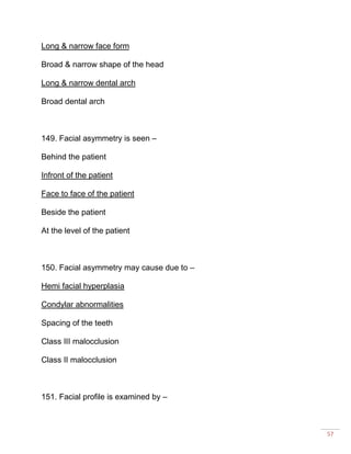 57
Long & narrow face form
Broad & narrow shape of the head
Long & narrow dental arch
Broad dental arch
149. Facial asymmetry is seen –
Behind the patient
Infront of the patient
Face to face of the patient
Beside the patient
At the level of the patient
150. Facial asymmetry may cause due to –
Hemi facial hyperplasia
Condylar abnormalities
Spacing of the teeth
Class III malocclusion
Class II malocclusion
151. Facial profile is examined by –
 