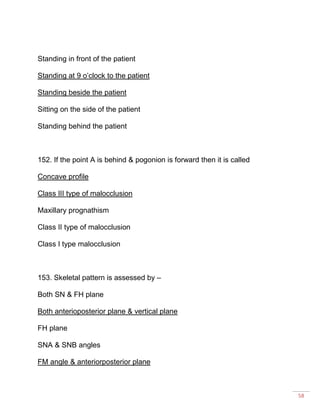 58
Standing in front of the patient
Standing at 9 o’clock to the patient
Standing beside the patient
Sitting on the side of the patient
Standing behind the patient
152. If the point A is behind & pogonion is forward then it is called
Concave profile
Class III type of malocclusion
Maxillary prognathism
Class II type of malocclusion
Class I type malocclusion
153. Skeletal pattern is assessed by –
Both SN & FH plane
Both anterioposterior plane & vertical plane
FH plane
SNA & SNB angles
FM angle & anteriorposterior plane
 