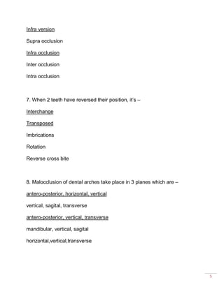 5
Infra version
Supra occlusion
Infra occlusion
Inter occlusion
Intra occlusion
7. When 2 teeth have reversed their position, it’s –
Interchange
Transposed
Imbrications
Rotation
Reverse cross bite
8. Malocclusion of dental arches take place in 3 planes which are –
antero-posterior, horizontal, vertical
vertical, sagital, transverse
antero-posterior, vertical, transverse
mandibular, vertical, sagital
horizontal,vertical,transverse
 