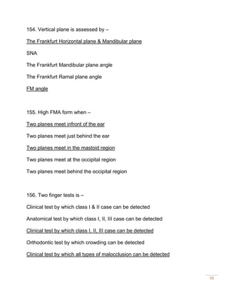 59
154. Vertical plane is assessed by –
The Frankfurt Horizontal plane & Mandibular plane
SNA
The Frankfurt Mandibular plane angle
The Frankfurt Ramal plane angle
FM angle
155. High FMA form when –
Two planes meet infront of the ear
Two planes meet just behind the ear
Two planes meet in the mastoid region
Two planes meet at the occipital region
Two planes meet behind the occipital region
156. Two finger tests is –
Clinical test by which class I & II case can be detected
Anatomical test by which class I, II, III case can be detected
Clinical test by which class I, II, III case can be detected
Orthodontic test by which crowding can be detected
Clinical test by which all types of malocclusion can be detected
 