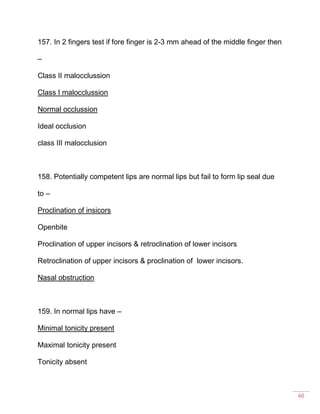 60
157. In 2 fingers test if fore finger is 2-3 mm ahead of the middle finger then
–
Class II malocclussion
Class I malocclussion
Normal occlussion
Ideal occlusion
class III malocclusion
158. Potentially competent lips are normal lips but fail to form lip seal due
to –
Proclination of insicors
Openbite
Proclination of upper incisors & retroclination of lower incisors
Retroclination of upper incisors & proclination of lower incisors.
Nasal obstruction
159. In normal lips have –
Minimal tonicity present
Maximal tonicity present
Tonicity absent
 
