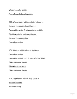 61
Weak muscular tonicity
Normal muscle tonicity present
160. When naso – labial angle is reduced –
In class III malocclusion division 2
Prognathic maxilla & retrognathic mandible
Maxillary anterior teeth proclination
In class III malocclusion
Normal occlusion
161. Mento – labial sulcus is shallow –
Normal occlusion
Normal occlusion but both jaws are protruded
Class II division 1 case
Bimaxillary protrusion
Class II division 2 case
162. Upper labial frenum may cause –
Midline diastema
Midline shifting
 