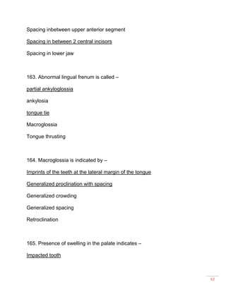 62
Spacing inbetween upper anterior segment
Spacing in between 2 central incisors
Spacing in lower jaw
163. Abnormal lingual frenum is called –
partial ankyloglossia
ankylosia
tongue tie
Macroglossia
Tongue thrusting
164. Macroglossia is indicated by –
Imprints of the teeth at the lateral margin of the tongue
Generalized proclination with spacing
Generalized crowding
Generalized spacing
Retroclination
165. Presence of swelling in the palate indicates –
Impacted tooth
 