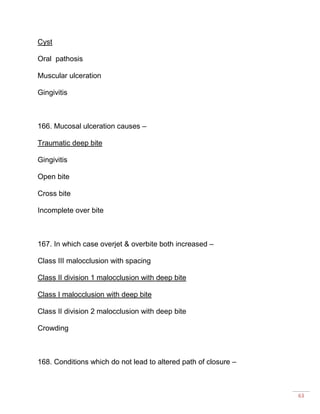 63
Cyst
Oral pathosis
Muscular ulceration
Gingivitis
166. Mucosal ulceration causes –
Traumatic deep bite
Gingivitis
Open bite
Cross bite
Incomplete over bite
167. In which case overjet & overbite both increased –
Class III malocclusion with spacing
Class II division 1 malocclusion with deep bite
Class I malocclusion with deep bite
Class II division 2 malocclusion with deep bite
Crowding
168. Conditions which do not lead to altered path of closure –
 