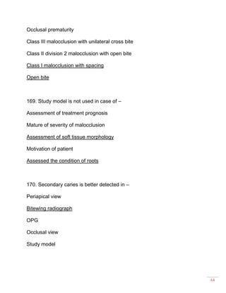 64
Occlusal prematurity
Class III malocclusion with unilateral cross bite
Class II division 2 malocclusion with open bite
Class I malocclusion with spacing
Open bite
169. Study model is not used in case of –
Assessment of treatment prognosis
Mature of severity of malocclusion
Assessment of soft tissue morphology
Motivation of patient
Assessed the condition of roots
170. Secondary caries is better detected in –
Periapical view
Bitewing radiograph
OPG
Occlusal view
Study model
 
