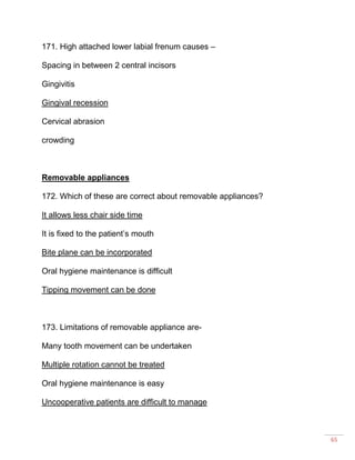 65
171. High attached lower labial frenum causes –
Spacing in between 2 central incisors
Gingivitis
Gingival recession
Cervical abrasion
crowding
Removable appliances
172. Which of these are correct about removable appliances?
It allows less chair side time
It is fixed to the patient’s mouth
Bite plane can be incorporated
Oral hygiene maintenance is difficult
Tipping movement can be done
173. Limitations of removable appliance are-
Many tooth movement can be undertaken
Multiple rotation cannot be treated
Oral hygiene maintenance is easy
Uncooperative patients are difficult to manage
 