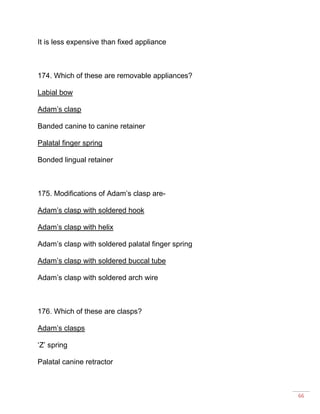 66
It is less expensive than fixed appliance
174. Which of these are removable appliances?
Labial bow
Adam’s clasp
Banded canine to canine retainer
Palatal finger spring
Bonded lingual retainer
175. Modifications of Adam’s clasp are-
Adam’s clasp with soldered hook
Adam’s clasp with helix
Adam’s clasp with soldered palatal finger spring
Adam’s clasp with soldered buccal tube
Adam’s clasp with soldered arch wire
176. Which of these are clasps?
Adam’s clasps
‘Z’ spring
Palatal canine retractor
 