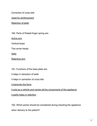 68
Correction of cross bite
Used for reinforcement
Retention of teeth
180. Parts of Palatal finger spring are-
Active arm
Vertical loops
Two arrow heads
Helix
Retentive arm
181. Functions of the base plate are-
it helps in retraction of teeth
it helps in correction of cross bite
it transmits the force
it acts as a vehicle and carries all the components of the appliance
it partly helps in retention
182. Which points should be considered during checking the appliance
when delivery to the patient?
 