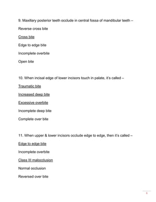 6
9. Maxillary posterior teeth occlude in central fossa of mandibular teeth –
Reverse cross bite
Cross bite
Edge to edge bite
Incomplete overbite
Open bite
10. When incisal edge of lower incisors touch in palate, it’s called –
Traumatic bite
Increased deep bite
Excessive overbite
Incomplete deep bite
Complete over bite
11. When upper & lower incisors occlude edge to edge, then it’s called –
Edge to edge bite
Incomplete overbite
Class III malocclusion
Normal occlusion
Reversed over bite
 