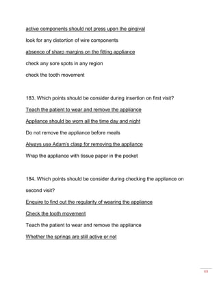 69
active components should not press upon the gingival
look for any distortion of wire components
absence of sharp margins on the fitting appliance
check any sore spots in any region
check the tooth movement
183. Which points should be consider during insertion on first visit?
Teach the patient to wear and remove the appliance
Appliance should be worn all the time day and night
Do not remove the appliance before meals
Always use Adam’s clasp for removing the appliance
Wrap the appliance with tissue paper in the pocket
184. Which points should be consider during checking the appliance on
second visit?
Enquire to find out the regularity of wearing the appliance
Check the tooth movement
Teach the patient to wear and remove the appliance
Whether the springs are still active or not
 