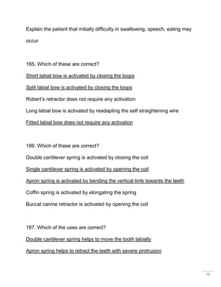 70
Explain the patient that initially difficulty in swallowing, speech, eating may
occur
185. Which of these are correct?
Short labial bow is activated by closing the loops
Split labial bow is activated by closing the loops
Robert’s retractor does not require any activation
Long labial bow is activated by readapting the self straightening wire
Fitted labial bow does not require any activation
186. Which of these are correct?
Double cantilever spring is activated by closing the coil
Single cantilever spring is activated by opening the coil
Apron spring is activated by bending the vertical limb towards the teeth
Coffin spring is activated by elongating the spring
Buccal canine retractor is activated by opening the coil
187. Which of the uses are correct?
Double cantilever spring helps to move the tooth labially
Apron spring helps to retract the teeth with severe protrusion
 