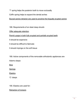 71
‘T’ spring helps the posterior tooth to move occlusally
Coffin spring helps to expand the dental arches
Buccal canine retractor are used to procline the lingually erupted canine
188. Requirements of an ideal clasp should-
Offer adequate retention
Permit usage in both fully erupted and partially erupted teeth
It should be expensive
It should be difficult to fabricate
It should impinge on the soft tissue
189. Active components of the removable orthodontic appliances are-
Adams clasps
Bow
Springs
Elastics
‘C’ clasps
190. Elastics are used for-
Retraction of incisors
 