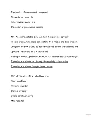 72
Proclination of upper anterior segment
Correction of cross bite
Inter-maxillary anchorage
Correction of generalized spacing
191. According to labial bow, which of these are not correct?
In case of bow, right angle bends starts from mesial one third of canine
Length of the bow should be from mesial one third of the canine to the
opposite mesial one third of the canine
Ending of the U loop should be below 2-3 mm from the cervical margin
Retentive arm should run through the mesially to the canine
Retentive arm should hamper the occlusion
192. Modification of the Labial bow are-
Short labial bow
Robert’s retractor
Canine retractor
Single cantilever spring
Mills retractor
 