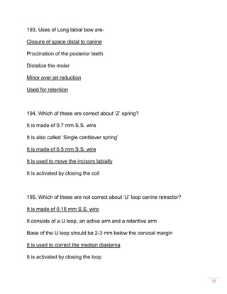 73
193. Uses of Long labial bow are-
Closure of space distal to canine
Proclination of the posterior teeth
Distalize the molar
Minor over jet reduction
Used for retention
194. Which of these are correct about ‘Z’ spring?
It is made of 0.7 mm S.S. wire
It is also called ‘Single cantilever spring’
It is made of 0.5 mm S.S. wire
It is used to move the incisors labially
It is activated by closing the coil
195. Which of these are not correct about ‘U’ loop canine retractor?
It is made of 0.16 mm S.S. wire
It consists of a U loop, an active arm and a retentive arm
Base of the U loop should be 2-3 mm below the cervical margin
It is used to correct the median diastema
It is activated by closing the loop
 