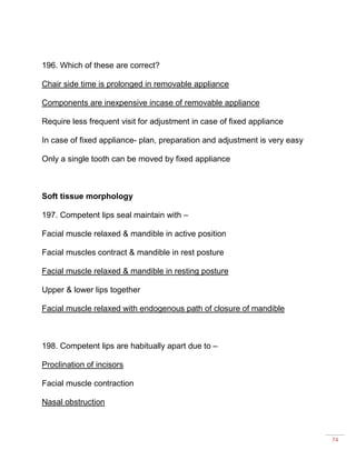 74
196. Which of these are correct?
Chair side time is prolonged in removable appliance
Components are inexpensive incase of removable appliance
Require less frequent visit for adjustment in case of fixed appliance
In case of fixed appliance- plan, preparation and adjustment is very easy
Only a single tooth can be moved by fixed appliance
Soft tissue morphology
197. Competent lips seal maintain with –
Facial muscle relaxed & mandible in active position
Facial muscles contract & mandible in rest posture
Facial muscle relaxed & mandible in resting posture
Upper & lower lips together
Facial muscle relaxed with endogenous path of closure of mandible
198. Competent lips are habitually apart due to –
Proclination of incisors
Facial muscle contraction
Nasal obstruction
 