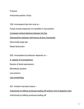 75
Fracture
Horizontal position of lips
199. Incompetent lips form due to –
Facial muscle expansion & mandible in rest position
Increased vertical distance between the lips
Disproportion between soft tissues & bony framework
Abnormally large lips
Nasal obstruction
200. Incompetent lip behavior depends on –
A. degree of incompetence
Muscle of facial expressions
Mandibular position
Lips posture
Lips morphology
201. Anterior oral seal means –
Instinctively & reflexly produced sealing off anterior end of digestive tract
Instinctively & reflexly produced sealing off
 