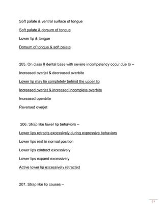 77
Soft palate & ventral surface of tongue
Soft palate & dorsum of tongue
Lower lip & tongue
Dorsum of tongue & soft palate
205. On class II dental base with severe incompetency occur due to –
Increased overjet & decreased overbite
Lower lip may lie completely behind the upper lip
Increased overjet & increased incomplete overbite
Increased openbite
Reversed overjet
206. Strap like lower lip behaviors –
Lower lips retracts excessively during expressive behaviors
Lower lips rest in normal position
Lower lips contract excessively
Lower lips expand excessively
Active lower lip excessively retracted
207. Strap like lip causes –
 