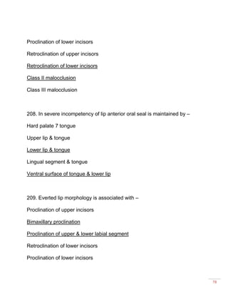 78
Proclination of lower incisors
Retroclination of upper incisors
Retroclination of lower incisors
Class II malocclusion
Class III malocclusion
208. In severe incompetency of lip anterior oral seal is maintained by –
Hard palate 7 tongue
Upper lip & tongue
Lower lip & tongue
Lingual segment & tongue
Ventral surface of tongue & lower lip
209. Everted lip morphology is associated with –
Proclination of upper incisors
Bimaxillary proclination
Proclination of upper & lower labial segment
Retroclination of lower incisors
Proclination of lower incisors
 