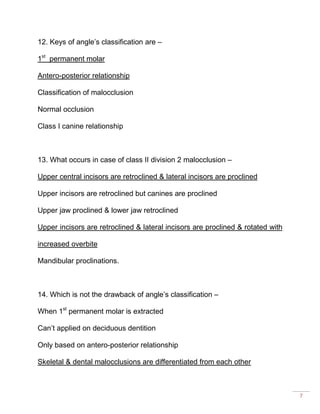 7
12. Keys of angle’s classification are –
1st
permanent molar
Antero-posterior relationship
Classification of malocclusion
Normal occlusion
Class I canine relationship
13. What occurs in case of class II division 2 malocclusion –
Upper central incisors are retroclined & lateral incisors are proclined
Upper incisors are retroclined but canines are proclined
Upper jaw proclined & lower jaw retroclined
Upper incisors are retroclined & lateral incisors are proclined & rotated with
increased overbite
Mandibular proclinations.
14. Which is not the drawback of angle’s classification –
When 1st
permanent molar is extracted
Can’t applied on deciduous dentition
Only based on antero-posterior relationship
Skeletal & dental malocclusions are differentiated from each other
 