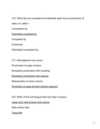 79
210. When lips are competent but habitually apart due to proclination of
teeth, it’s called –
Incompetent lip
Potentially competent lip
Competent lip
Everted lip
Potentially incompetent lip
211. Macroglossia may cause –
Proclination of upper incisors
Bimaxillary proclination with crowding
Bimaxillary proclination with spacing
Retroclination of lower incisors
Proclintion of upper & lower anterior segment
212. When of the roof tongue held very high it causes –
Upper arch wide & lower arch narrow
Both arches wide
Cross bite
 