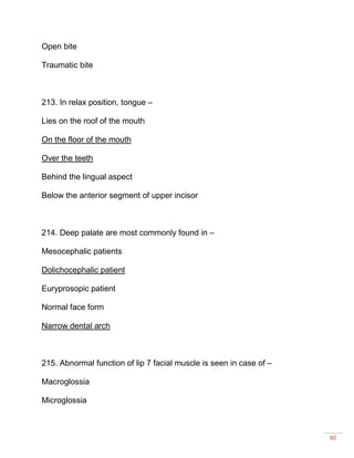 80
Open bite
Traumatic bite
213. In relax position, tongue –
Lies on the roof of the mouth
On the floor of the mouth
Over the teeth
Behind the lingual aspect
Below the anterior segment of upper incisor
214. Deep palate are most commonly found in –
Mesocephalic patients
Dolichocephalic patient
Euryprosopic patient
Normal face form
Narrow dental arch
215. Abnormal function of lip 7 facial muscle is seen in case of –
Macroglossia
Microglossia
 