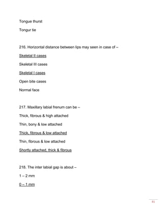 81
Tongue thurst
Tongur tie
216. Horizontal distance between lips may seen in case of –
Skeletal II cases
Skeletal III cases
Skeletal I cases
Open bite cases
Normal face
217. Maxillary labial frenum can be –
Thick, fibrous & high attached
Thin, bony & low attached
Thick, fibrous & low attached
Thin, fibrous & low attached
Shortly attached, thick & fibrous
218. The inter labial gap is about –
1 – 2 mm
0 – 1 mm
 