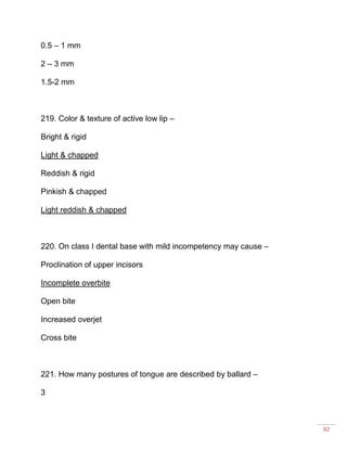 82
0.5 – 1 mm
2 – 3 mm
1.5-2 mm
219. Color & texture of active low lip –
Bright & rigid
Light & chapped
Reddish & rigid
Pinkish & chapped
Light reddish & chapped
220. On class I dental base with mild incompetency may cause –
Proclination of upper incisors
Incomplete overbite
Open bite
Increased overjet
Cross bite
221. How many postures of tongue are described by ballard –
3
 
