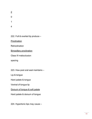 83
2
0
1
4
222. Full & everted lip produce –
Proclination
Retroclination
Bimaxillary proclination
Class III malocclusion
spacing
223. How post oral seal maintains –
Lip & tongue
Hard palate & tongue
Ventral of tongue lip
Dorsum of tongue & soft palate
Hard palate & dorsum of tongue
224. Hypertonic lips may cause –
 