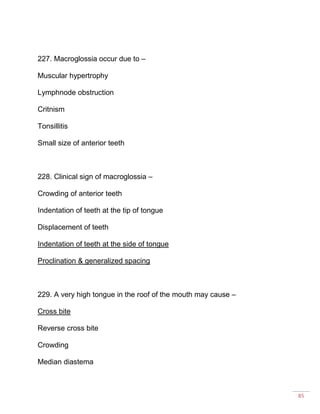 85
227. Macroglossia occur due to –
Muscular hypertrophy
Lymphnode obstruction
Critnism
Tonsillitis
Small size of anterior teeth
228. Clinical sign of macroglossia –
Crowding of anterior teeth
Indentation of teeth at the tip of tongue
Displacement of teeth
Indentation of teeth at the side of tongue
Proclination & generalized spacing
229. A very high tongue in the roof of the mouth may cause –
Cross bite
Reverse cross bite
Crowding
Median diastema
 