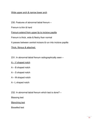 86
Wide upper arch & narrow lower arch
230. Features of abnormal labial frenum –
Frenum is thin & hard
Frenum extend from upper lip to incisive papilla
Frenum is thick, wide & fleshy than normal
It passes between central incisors & run into incisive papilla
Thick, fibrous & attached.
231. In abnormal labial frenum radiographically seen –
A – V shaped notch
A – B shaped notch
A – S shaped notch
A – M shaped notch
A - L shaped notch
232. In abnormal labial frenum which test is done? –
Blassing test
Blanching test
Bisselled test
 