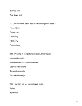 87
Blaming test
Two finger test
233. In abnormal labial frenum which surgery is done –
Frenectomy
Frenotomy
Chilotomy
Fibrotomy
Frenumtomy
234. When lip in competency is seen,it may cause –
Increased overjet
Increased but incomplete overbite
Decreased overbite
Complete overbite
Decreased over jet
235. How can we get bucco ingual force –
By lips
By cheeks
 