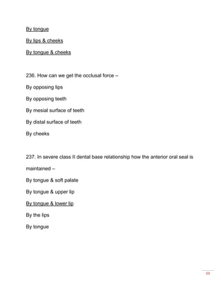 88
By tongue
By lips & cheeks
By tongue & cheeks
236. How can we get the occlusal force –
By opposing lips
By opposing teeth
By mesial surface of teeth
By distal surface of teeth
By cheeks
237. In severe class II dental base relationship how the anterior oral seal is
maintained –
By tongue & soft palate
By tongue & upper lip
By tongue & lower lip
By the lips
By tongue
 