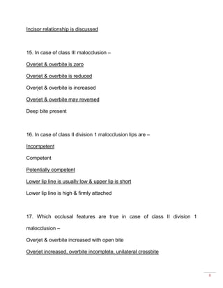 8
Incisor relationship is discussed
15. In case of class III malocclusion –
Overjet & overbite is zero
Overjet & overbite is reduced
Overjet & overbite is increased
Overjet & overbite may reversed
Deep bite present
16. In case of class II division 1 malocclusion lips are –
Incompetent
Competent
Potentially competent
Lower lip line is usually low & upper lip is short
Lower lip line is high & firmly attached
17. Which occlusal features are true in case of class II division 1
malocclusion –
Overjet & overbite increased with open bite
Overjet increased, overbite incomplete, unilateral crossbite
 