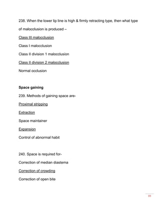89
238. When the lower lip line is high & firmly retracting type, then what type
of malocclusion is produced –
Class III malocclusion
Class I malocclusion
Class II division 1 malocclusion
Class II division 2 malocclusion
Normal occlusion
Space gaining
239. Methods of gaining space are-
Proximal stripping
Extraction
Space maintainer
Expansion
Control of abnormal habit
240. Space is required for-
Correction of median diastema
Correction of crowding
Correction of open bite
 