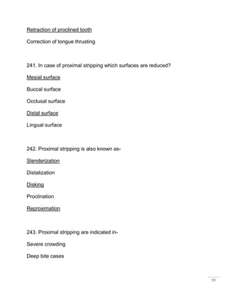 90
Retraction of proclined tooth
Correction of tongue thrusting
241. In case of proximal stripping which surfaces are reduced?
Mesial surface
Buccal surface
Occlusal surface
Distal surface
Lingual surface
242. Proximal stripping is also known as-
Slenderization
Distalization
Disking
Proclination
Reproximation
243. Proximal stripping are indicated in-
Severe crowding
Deep bite cases
 