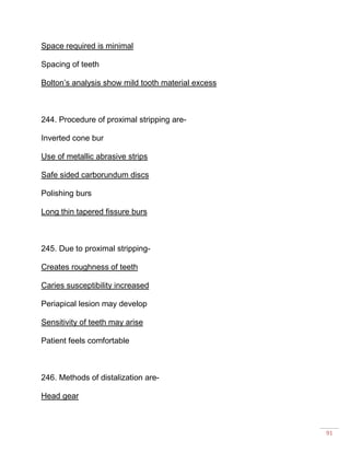 91
Space required is minimal
Spacing of teeth
Bolton’s analysis show mild tooth material excess
244. Procedure of proximal stripping are-
Inverted cone bur
Use of metallic abrasive strips
Safe sided carborundum discs
Polishing burs
Long thin tapered fissure burs
245. Due to proximal stripping-
Creates roughness of teeth
Caries susceptibility increased
Periapical lesion may develop
Sensitivity of teeth may arise
Patient feels comfortable
246. Methods of distalization are-
Head gear
 
