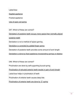92
Labial bow
Sagittal appliance
Frankel appliance
Use of open coil spring
247. Which of these are correct?
Derotation of posterior teeth occupy more space than normally placed
posterior teeth
Derotation is not a method of space gaining
Derotation is corrected by palatal finger spring
Derotation of posterior teeth provides some amount of arch length
Derotation is done by fixed appliance incorporating springs or elastics
248. Which of these are correct?
Proclination are done by self supporting buccal spring
Proclination of retruded anterior teeth results in gain of arch length
Labial bow helps in proclination of teeth
Proclination of anterior teeth causes deep bite
Proclination of anterior teeth are done by ‘Z’ spring
 