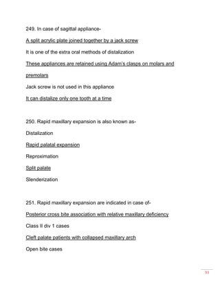 93
249. In case of sagittal appliance-
A split acrylic plate joined together by a jack screw
It is one of the extra oral methods of distalization
These appliances are retained using Adam’s clasps on molars and
premolars
Jack screw is not used in this appliance
It can distalize only one tooth at a time
250. Rapid maxillary expansion is also known as-
Distalization
Rapid palatal expansion
Reproximation
Split palate
Slenderization
251. Rapid maxillary expansion are indicated in case of-
Posterior cross bite association with relative maxillary deficiency
Class II div 1 cases
Cleft palate patients with collapsed maxillary arch
Open bite cases
 